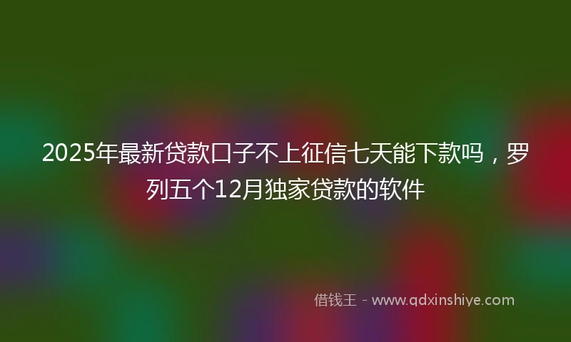 2025年最新贷款口子不上征信七天能下款吗，罗列五个12月独家贷款的软件
