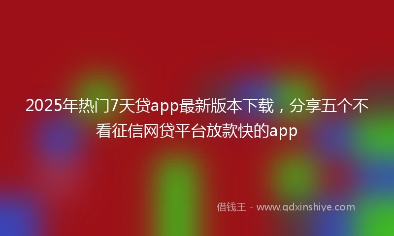 2025年热门7天贷app最新版本下载，分享五个不看征信网贷平台放款快的app
