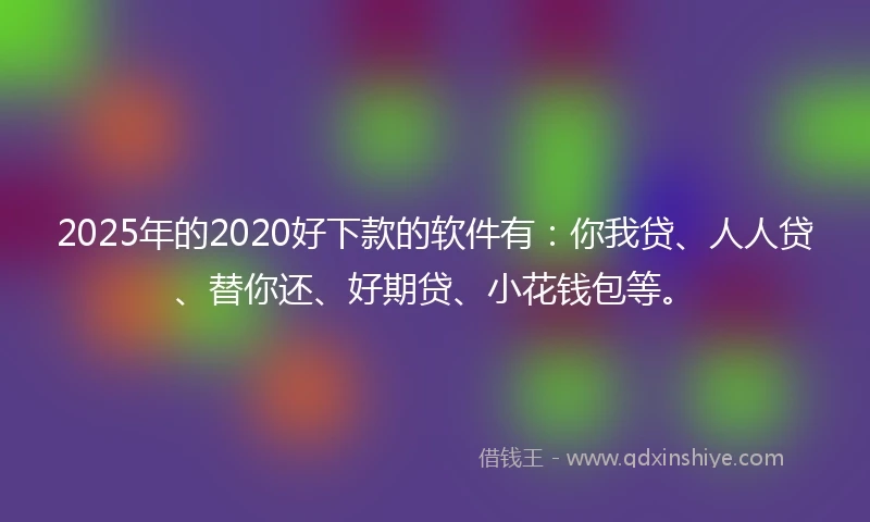 2025年的2020好下款的软件有：你我贷、人人贷、替你还、好期贷、小花钱包等。