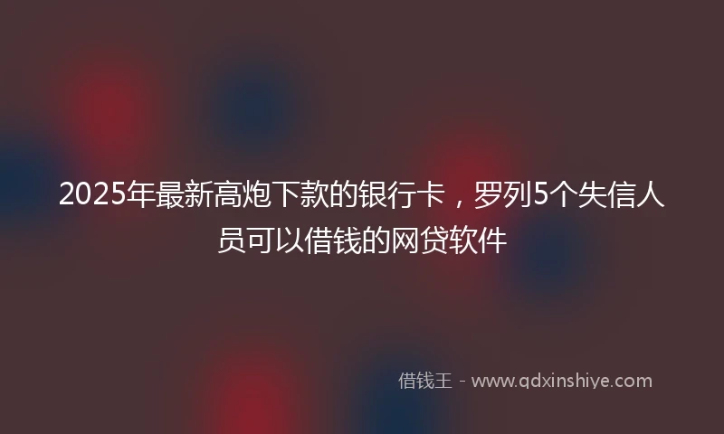 2025年最新高炮下款的银行卡，罗列5个失信人员可以借钱的网贷软件