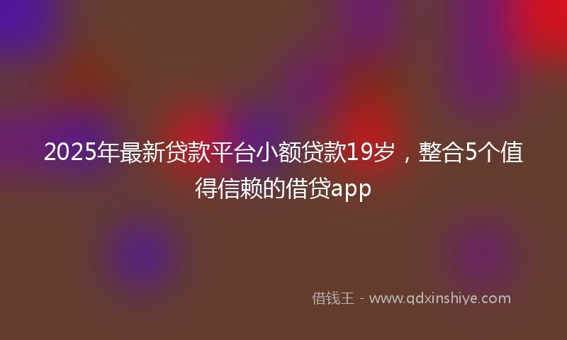 2025年最新贷款平台小额贷款19岁，整合5个值得信赖的借贷app