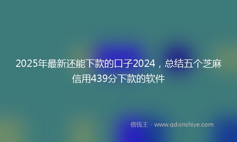 2025年最新还能下款的口子2024，总结五个芝麻信用439分下款的软件