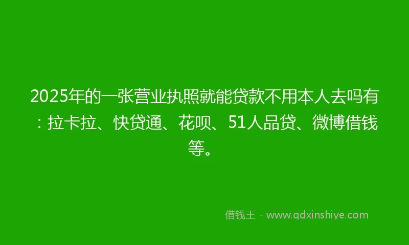 2025年的一张营业执照就能贷款不用本人去吗有：拉卡拉、快贷通、花呗、51人品贷、微博借钱等。