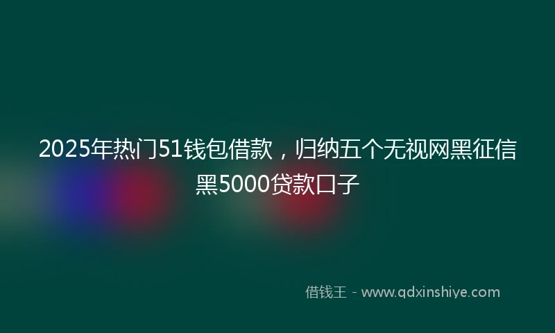 2025年热门51钱包借款，归纳五个无视网黑征信黑5000贷款口子