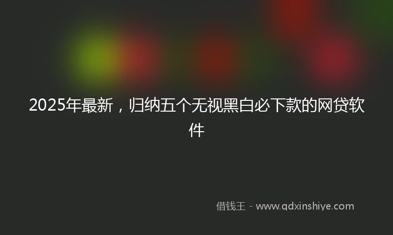 2025年最新，归纳五个无视黑白必下款的网贷软件