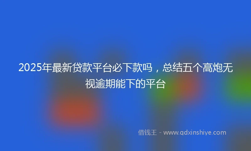 2025年最新贷款平台必下款吗，总结五个高炮无视逾期能下的平台