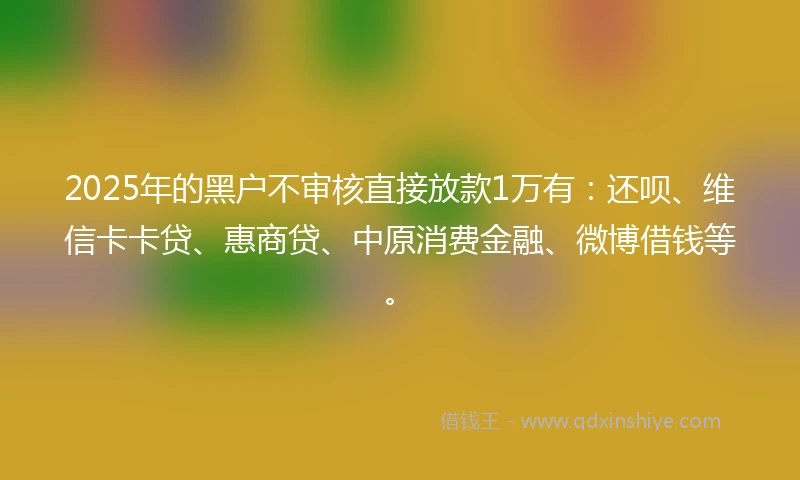 2025年的黑户不审核直接放款1万有：还呗、维信卡卡贷、惠商贷、中原消费金融、微博借钱等。