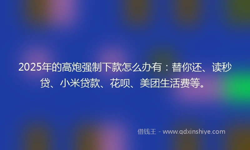 2025年的高炮强制下款怎么办有：替你还、读秒贷、小米贷款、花呗、美团生活费等。