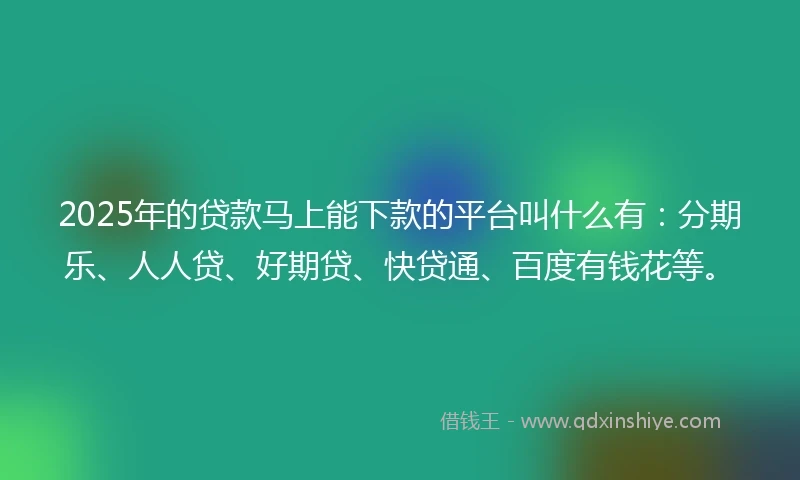 2025年的贷款马上能下款的平台叫什么有：分期乐、人人贷、好期贷、快贷通、百度有钱花等。