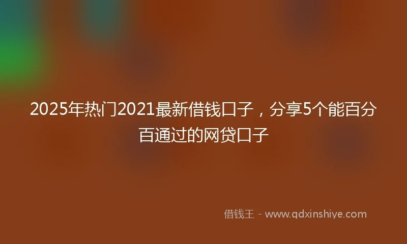 2025年热门2021最新借钱口子，分享5个能百分百通过的网贷口子