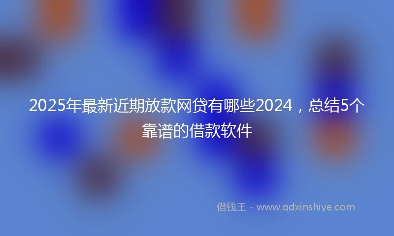 2025年最新近期放款网贷有哪些2024，总结5个靠谱的借款软件