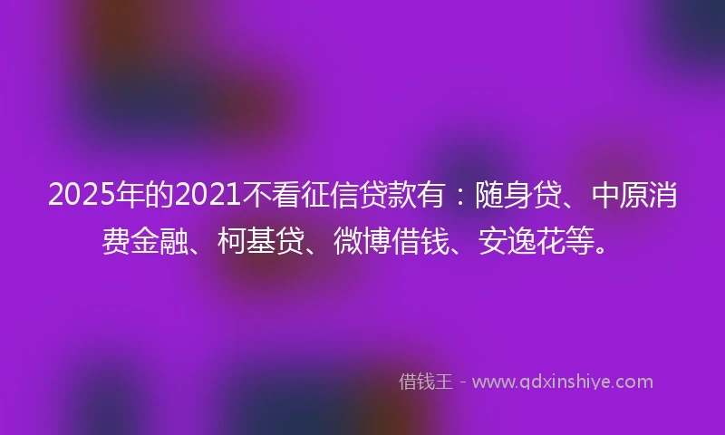 2025年的2021不看征信贷款有：随身贷、中原消费金融、柯基贷、微博借钱、安逸花等。