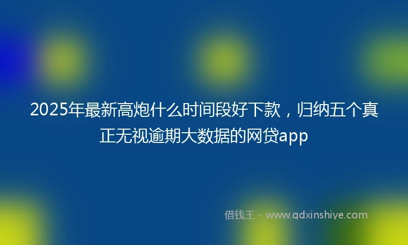 2025年最新高炮什么时间段好下款，归纳五个真正无视逾期大数据的网贷app