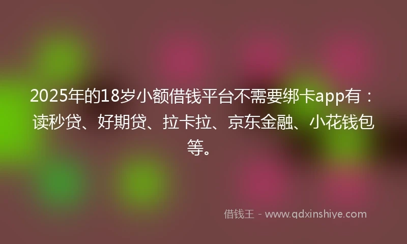 2025年的18岁小额借钱平台不需要绑卡app有：读秒贷、好期贷、拉卡拉、京东金融、小花钱包等。