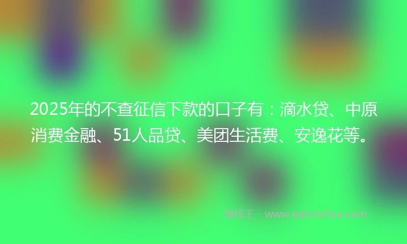 2025年的不查征信下款的口子有：滴水贷、中原消费金融、51人品贷、美团生活费、安逸花等。