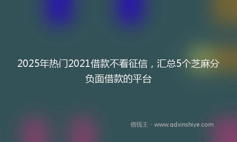 2025年热门2021借款不看征信，汇总5个芝麻分负面借款的平台