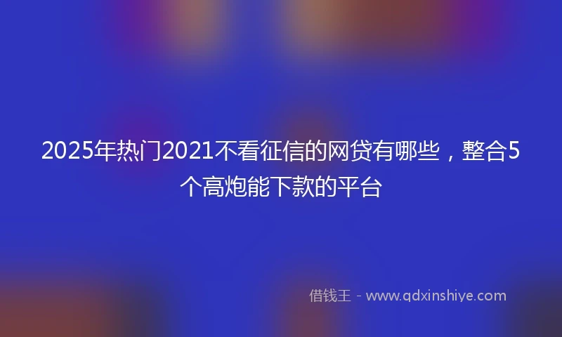 2025年热门2021不看征信的网贷有哪些，整合5个高炮能下款的平台