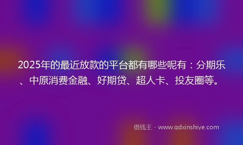 2025年的最近放款的平台都有哪些呢有：分期乐、中原消费金融、好期贷、超人卡、投友圈等。