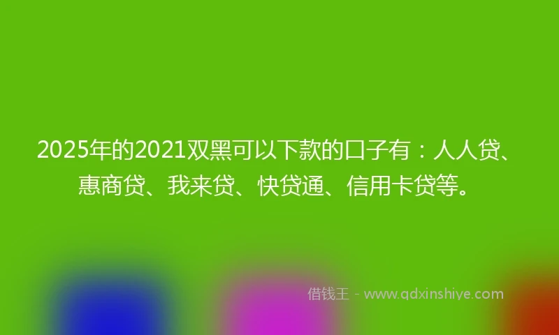 2025年的2021双黑可以下款的口子有：人人贷、惠商贷、我来贷、快贷通、信用卡贷等。