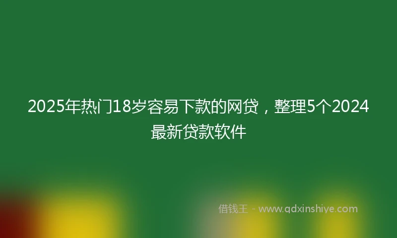 2025年热门18岁容易下款的网贷，整理5个2024最新贷款软件