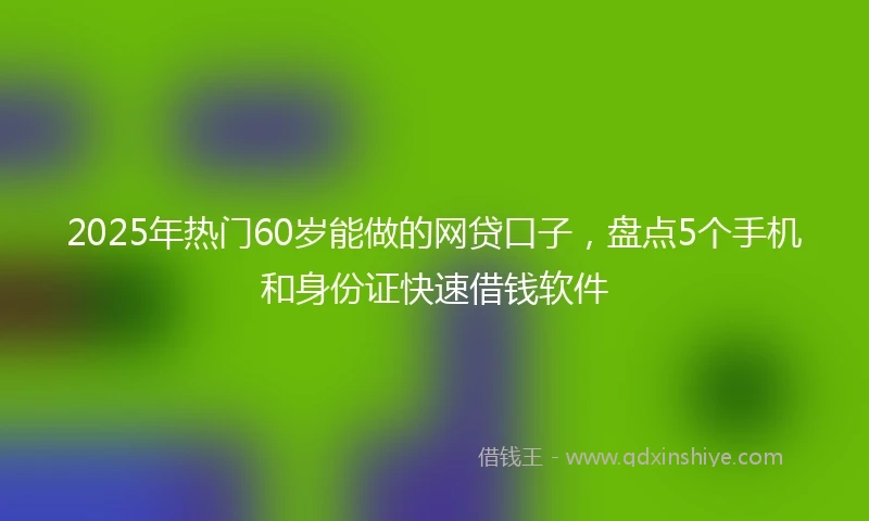 2025年热门60岁能做的网贷口子，盘点5个手机和身份证快速借钱软件