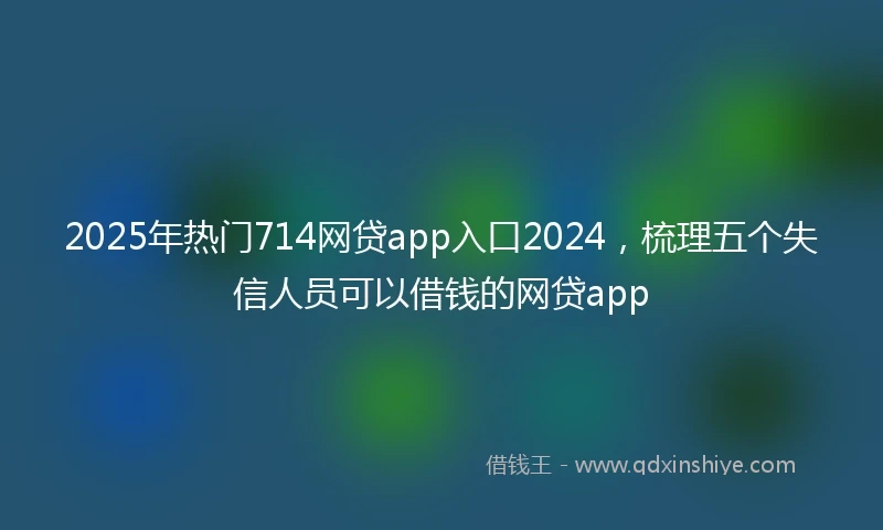 2025年热门714网贷app入口2024，梳理五个失信人员可以借钱的网贷app
