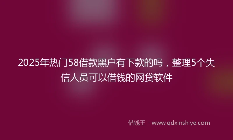 2025年热门58借款黑户有下款的吗，整理5个失信人员可以借钱的网贷软件