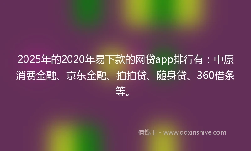 2025年的2020年易下款的网贷app排行有：中原消费金融、京东金融、拍拍贷、随身贷、360借条等。