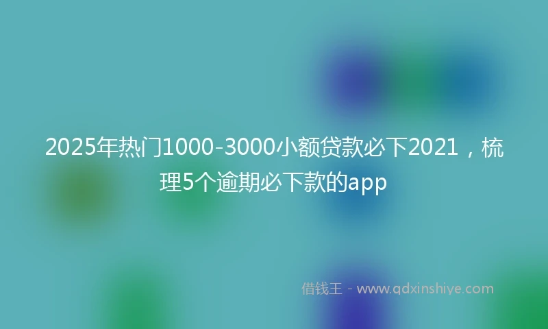 2025年热门1000-3000小额贷款必下2021，梳理5个逾期必下款的app