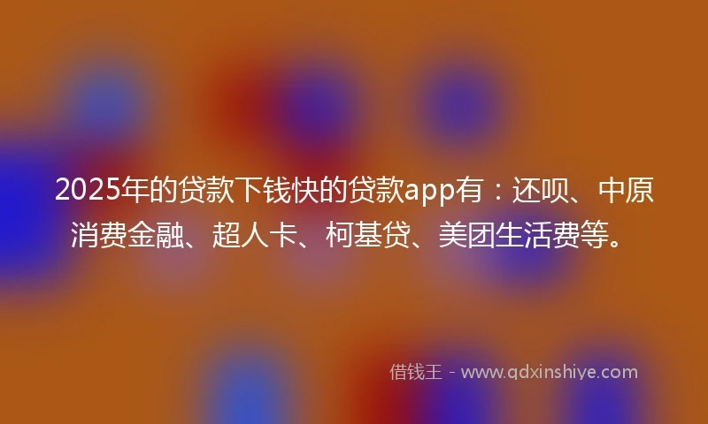 2025年的贷款下钱快的贷款app有：还呗、中原消费金融、超人卡、柯基贷、美团生活费等。