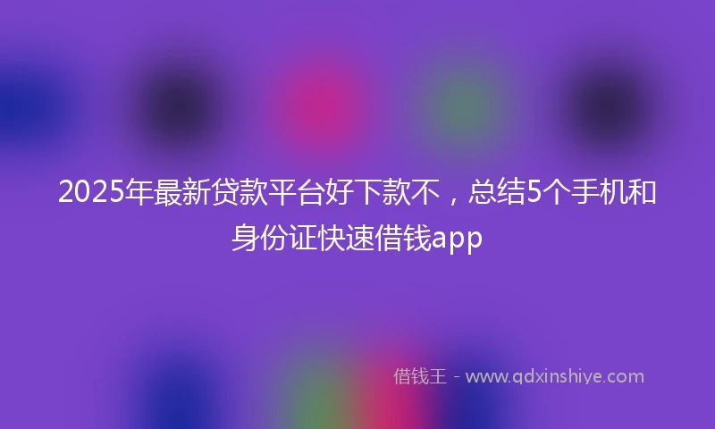 2025年最新贷款平台好下款不，总结5个手机和身份证快速借钱app