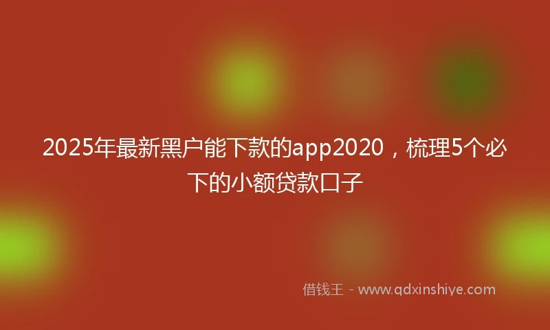 2025年最新黑户能下款的app2020，梳理5个必下的小额贷款口子