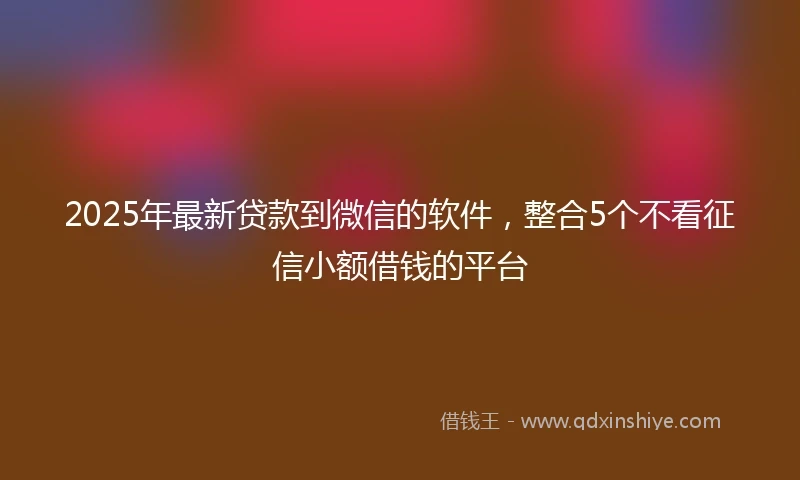 2025年最新贷款到微信的软件，整合5个不看征信小额借钱的平台