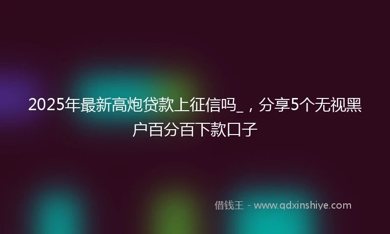 2025年最新高炮贷款上征信吗_，分享5个无视黑户百分百下款口子