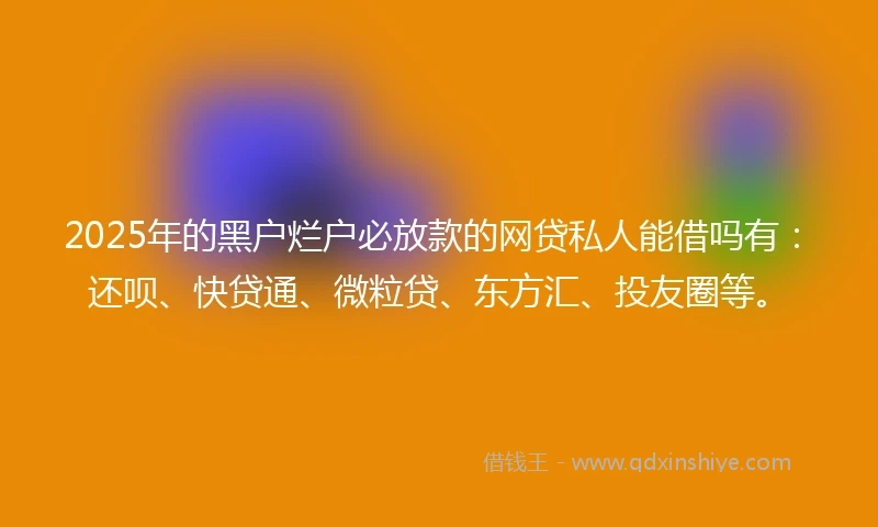 2025年的黑户烂户必放款的网贷私人能借吗有：还呗、快贷通、微粒贷、东方汇、投友圈等。