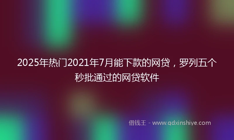 2025年热门2021年7月能下款的网贷，罗列五个秒批通过的网贷软件