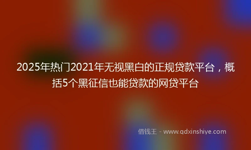 2025年热门2021年无视黑白的正规贷款平台，概括5个黑征信也能贷款的网贷平台