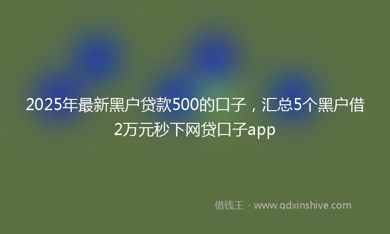 2025年最新黑户贷款500的口子，汇总5个黑户借2万元秒下网贷口子app