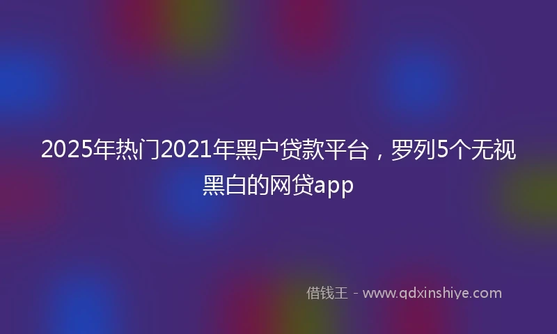 2025年热门2021年黑户贷款平台，罗列5个无视黑白的网贷app