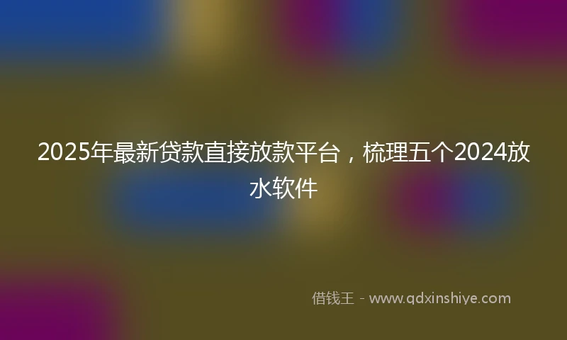 2025年最新贷款直接放款平台，梳理五个2024放水软件