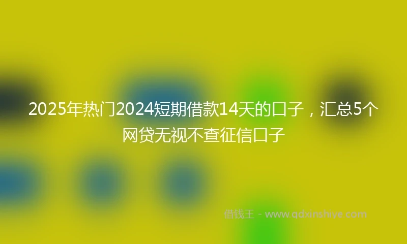 2025年热门2024短期借款14天的口子，汇总5个网贷无视不查征信口子