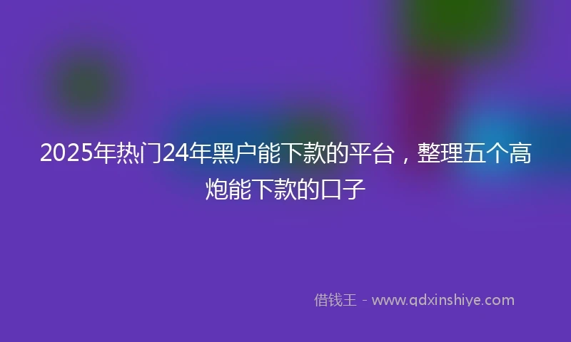 2025年热门24年黑户能下款的平台，整理五个高炮能下款的口子