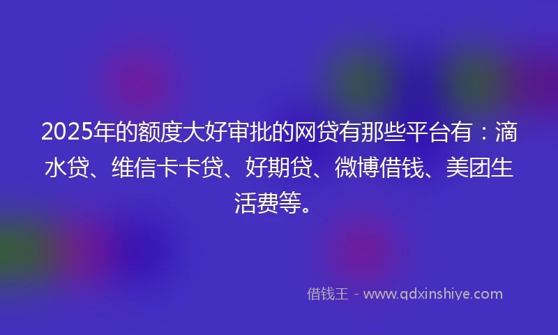 2025年的额度大好审批的网贷有那些平台有：滴水贷、维信卡卡贷、好期贷、微博借钱、美团生活费等。