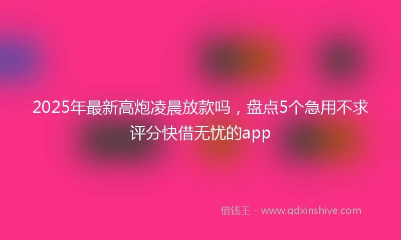 2025年最新高炮凌晨放款吗，盘点5个急用不求评分快借无忧的app
