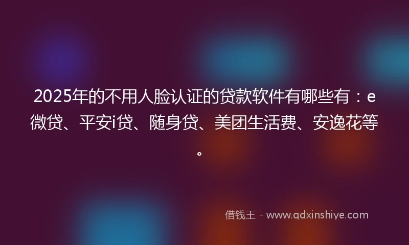 2025年的不用人脸认证的贷款软件有哪些有：e微贷、平安i贷、随身贷、美团生活费、安逸花等。
