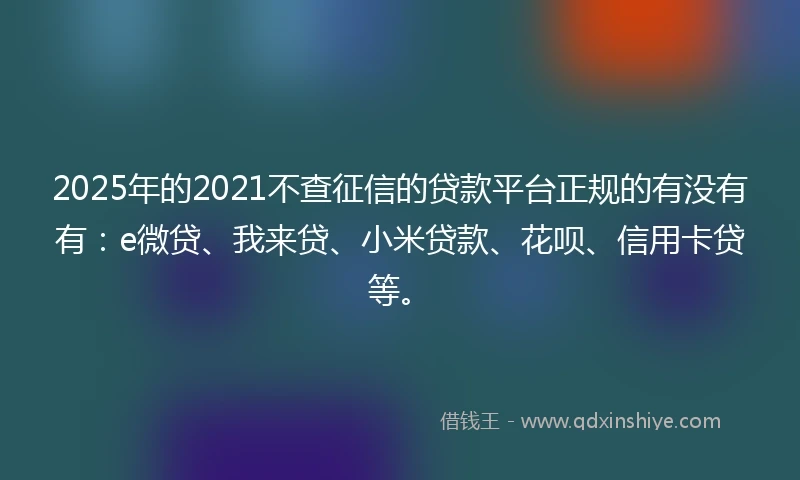2025年的2021不查征信的贷款平台正规的有没有有：e微贷、我来贷、小米贷款、花呗、信用卡贷等。