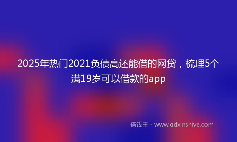2025年热门2021负债高还能借的网贷，梳理5个满19岁可以借款的app