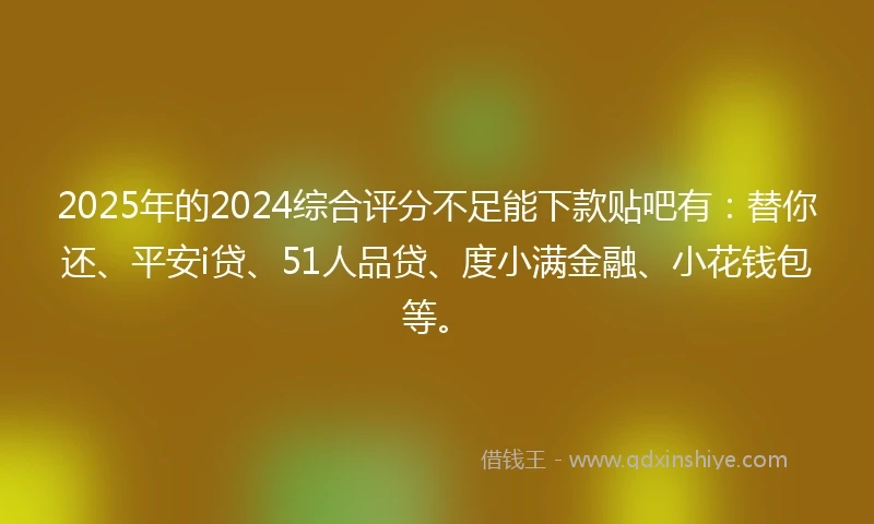 2025年的2024综合评分不足能下款贴吧有：替你还、平安i贷、51人品贷、度小满金融、小花钱包等。