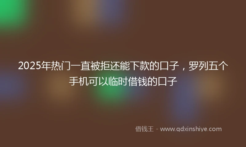2025年热门一直被拒还能下款的口子，罗列五个手机可以临时借钱的口子