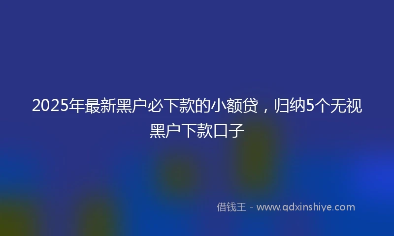 2025年最新黑户必下款的小额贷，归纳5个无视黑户下款口子